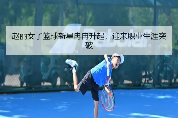 赵丽女子篮球新星冉冉升起，迎来职业生涯突破
